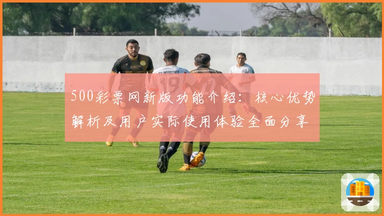 500彩票网新版功能介绍：核心优势解析及用户实际使用体验全面分享