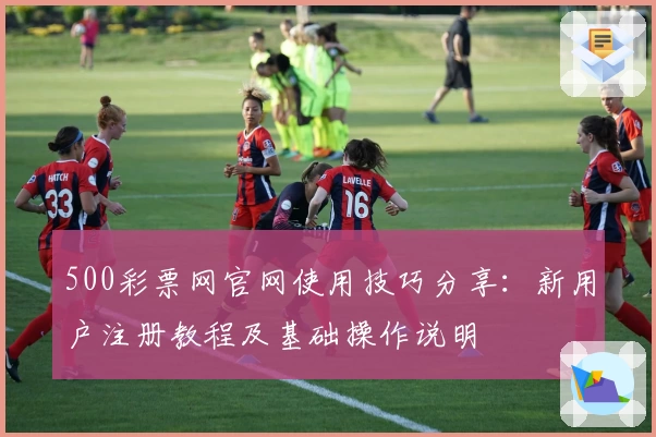 500彩票网官网使用技巧分享：新用户注册教程及基础操作说明