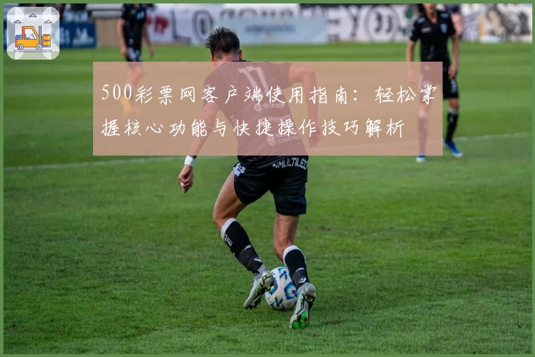 500彩票网客户端使用指南：轻松掌握核心功能与快捷操作技巧解析