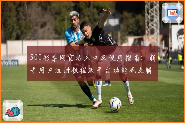500彩票网官方入口及使用指南：新手用户注册教程及平台功能亮点解析