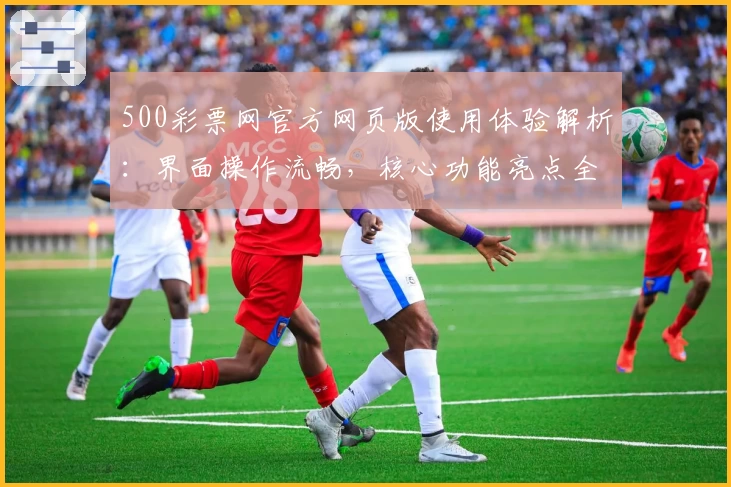 500彩票网官方网页版使用体验解析：界面操作流畅，核心功能亮点全面呈现
