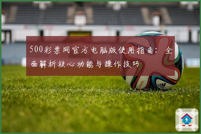 500彩票网官方电脑版使用指南：全面解析核心功能与操作技巧