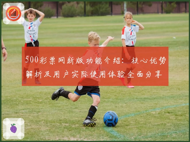 500彩票网新版功能介绍：核心优势解析及用户实际使用体验全面分享